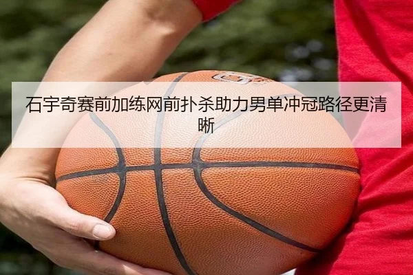 石宇奇赛前加练网前扑杀助力男单冲冠路径更清晰