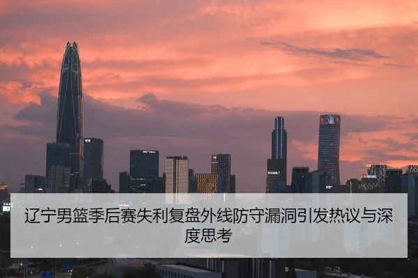 辽宁男篮季后赛失利复盘外线防守漏洞引发热议与深度思考