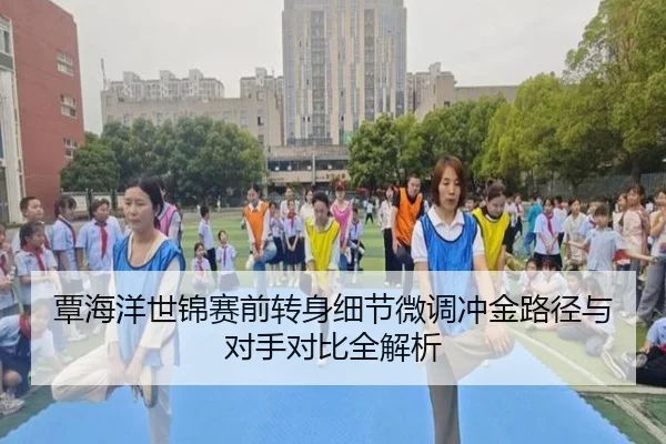 覃海洋世锦赛前转身细节微调冲金路径与对手对比全解析